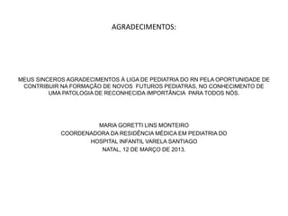 AGRADECIMENTOS:




MEUS SINCEROS AGRADECIMENTOS À LIGA DE PEDIATRIA DO RN PELA OPORTUNIDADE DE
 CONTRIBUIR NA FORMAÇÃO DE NOVOS FUTUROS PEDIATRAS, NO CONHECIMENTO DE
         UMA PATOLOGIA DE RECONHECIDA IMPORTÂNCIA PARA TODOS NÓS.




                     MARIA GORETTI LINS MONTEIRO
            COORDENADORA DA RESIDÊNCIA MÉDICA EM PEDIATRIA DO
                   HOSPITAL INFANTIL VARELA SANTIAGO
                      NATAL, 12 DE MARÇO DE 2013.
 