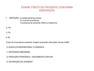 EXAME FÍSICO DO PACIENTE COM ASMA
                              DESCRIÇÃO

1.   INSPEÇÃO: a) estado geral da criança
               b) nível de consciência
               c) presença de sudorese, febre ou hipotermia

2, FR

3. FC

4. PA

5.Uso da musculatura acessória: tiragem subcostal, intercostal, fúrcula e BAN

 6. AUSCULTA RESPIRATÓRIA E CARDÍACA

 7. DISTENSÃO ABDOMINAL

 8. PERFUSÃO PERIFÉRICA – ENCHIMENTO CAPILAR

 9. SATURAÇÃO DE OXIGÊNIO
 