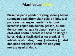 Manifestasi Klinis
• Biasanya pada penderita yang sedang bebas
serangan tidak ditemukan gejala klinis, tapi
pada saat serangan penderita tampak
bernafas cepat dan dalam, gelisah, duduk
dengan menyangga ke depan, serta tanpa
otot-otot bantu pernafasan bekerja dengan
keras. Gejala klasik dari asma bronkial ini
adalah sesak nafas, mengi ( whezing ), batuk,
dan pada sebagian penderita ada yang
merasa nyeri di dada.

 
