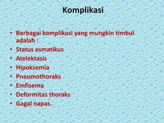 Komplikasi
• Berbagai komplikasi yang mungkin timbul
adalah :
• Status asmatikus
• Atelektasis
• Hipoksemia
• Pneumothoraks
• Emfisema
• Deformitas thoraks
• Gagal napas.

 