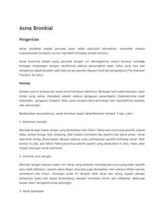 Asma Bronkial
Pengertian
Asma bronkhial adalah penyakit jalan nafas obstruktif intermitten, reversible dimana
trakeobronkial berespon secara hiperaktif terhadap stimuli tertentu.
Asma bronchial adalah suatu penyakit dengan ciri meningkatnya respon bronkus terhadap
berbagai rangsangan dengan manifestasi adanya penyempitan jalan nafas yang luas dan
derajatnya dapat berubah-ubah baik secara spontan maupun hasil dari pengobatan (The American
Thoracic Society).
Etiologi
Sampai saat ini etiologi dari asma bronchial belum diketahui. Berbagai teori sudah diajukan, akan
tetapi yang paling disepakati adalah adanya gangguan parasimpatis (hiperaktivitas saraf
kolinergik), gangguan Simpatis (blok pada reseptor beta adrenergic dan hiperaktifitas reseptor
alfa adrenergik).
Berdasarkan penyebabnya, asma bronkhial dapat diklasifikasikan menjadi 3 tipe, yaitu :
1. Ekstrinsik (alergik)
Ditandai dengan reaksi alergik yang disebabkan oleh faktor-faktor pencetus yang spesifik, seperti
debu, serbuk bunga, bulu binatang, obat-obatan (antibiotic dan aspirin) dan spora jamur. Asma
ekstrinsik sering dihubungkan dengan adanya suatu predisposisi genetik terhadap alergi. Oleh
karena itu jika ada faktor-faktor pencetus spesifik seperti yang disebutkan di atas, maka akan
terjadi serangan asma ekstrinsik.
2. Intrinsik (non alergik)
Ditandai dengan adanya reaksi non alergi yang bereaksi terhadap pencetus yang tidak spesifik
atau tidak diketahui, seperti udara dingin atau bisa juga disebabkan oleh adanya infeksi saluran
pernafasan dan emosi. Serangan asma ini menjadi lebih berat dan sering sejalan dengan
berlalunya waktu dan dapat berkembang menjadi bronkhitis kronik dan emfisema. Beberapa
pasien akan mengalami asma gabungan.
3. Asma gabungan
 