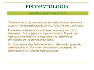 FISIOPATOLOGIA HIPERREACTIVIDAD BRONQUIAL Tendencia del árbol bronquial a la respuesta broncoconstrictora excesiva frente a estímulos de distinta índole (físicos o químicos). Puede evaluarse mediante estímulos químicos (metacolina, histamina) o físicos (ejercicio, hiperventilación). El grado de hiperreactividad frente a la metacolina o la histamina se correlaciona con la gravedad del asma. Se piensa que ambos fenómenos están relacionados porque la disminución de la inflamación en el asma se acompaña de disminución en el grado de hiperreactividad. 
