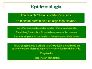 Epidemiología Afecta al 3-7% de la población adulta. En niños la prevalencia es algo mas elevada. Los niños mas predispuestos que las niñas a su desarrollo. En adultos jóvenes la enfermedad afecta mas a las mujeres. Ancianos se presenta con la misma frecuencia en ambos sexos. Factores genéticos y ambientales explican la diferencia de prevalencia en distintas regiones y comunidades del mundo. Esquimales. Isla Tristan de Cunha. 