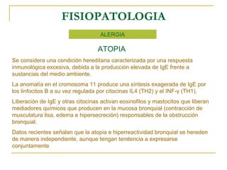 FISIOPATOLOGIA ALERGIA ATOPIA Se considera una condición hereditaria caracterizada por una respuesta inmunológica excesiva, debida a la producción elevada de IgE frente a sustancias del medio ambiente. La anomalía en el cromosoma 11 produce una síntesis exagerada de IgE por los linfocitos B a su vez regulada por citocinas IL4 (TH2) y el INF- γ  (TH1). Liberación de IgE y otras citocinas activan eosinofilos y mastocitos que liberan mediadores químicos que producen en la mucosa bronquial (contracción de musculatura lisa, edema e hipersecreción) responsables de la obstrucción bronquial. Datos recientes señalan que la atopia e hiperreactividad bronquial se hereden de manera independiente, aunque tengan tendencia a expresarse conjuntamente 