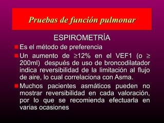 Pruebas de función pulmonar

            ESPIROMETRÍA
Es el método de preferencia
Un aumento de ≥12% en el VEF1 (o ≥
200ml) después de uso de broncodilatador
indica reversibilidad de la limitación al flujo
de aire, lo cual correlaciona con Asma.
Muchos pacientes asmáticos pueden no
mostrar reversibilidad en cada valoración,
por lo que se recomienda efectuarla en
varias ocasiones
 
