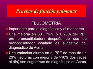 Pruebas de función pulmonar

            FLUJOMETRÍA
Importante para el diagnóstico y el monitoreo
Una mejoría en 60 L/min (o ≥ 20% del PEF
pre broncodilatador) después de uso de
broncodilatador inhalado es sugestivo del
diagnóstico de Asma
Una variación diurna en el PEF de más de un
20% (lecturas con mejoría de >10% dos veces
al día) son sugestivas de diagnóstico de Asma
 