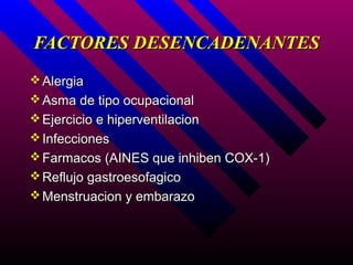 FACTORES DESENCADENANTES
 Alergia
 Asma de tipo ocupacional
 Ejercicio e hiperventilacion
 Infecciones
 Farmacos (AINES que inhiben COX-1)
 Reflujo gastroesofagico
 Menstruacion y embarazo
 