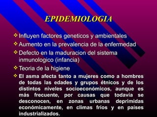 EPIDEMIOLOGIA
 Influyen factores geneticos y ambientales
 Aumento en la prevalencia de la enfermedad
 Defecto en la maduracion del sistema
  inmunologico (infancia)
 Teoria de la higiene
 El asma afecta tanto a mujeres como a hombres
  de todas las edades y grupos étnicos y de los
  distintos niveles socioeconómicos, aunque es
  más frecuente, por causas que todavía se
  desconocen, en zonas urbanas deprimidas
  económicamente, en climas fríos y en países
  industrializados.
 