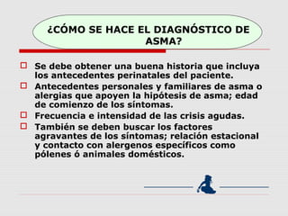¿CÓMO SE HACE EL DIAGNÓSTICO DE
ASMA?
 Se debe obtener una buena historia que incluya
los antecedentes perinatales del paciente.
 Antecedentes personales y familiares de asma o
alergias que apoyen la hipótesis de asma; edad
de comienzo de los síntomas.
 Frecuencia e intensidad de las crisis agudas.
 También se deben buscar los factores
agravantes de los síntomas; relación estacional
y contacto con alergenos específicos como
pólenes ó animales domésticos.
 