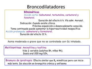 Broncodilatadores
Bromuro de ipratropio: Efecto similar que B2 miméticos pero con inicio
más lento. De elección en bronquitis crónica y enfisema
Metilxantinas: Aminofilina y teofilina
Vida ½ variable (adultos 8h, niños 4h).
Dosis oral 200 mg/12h,
B2miméticos
Acción corta: Salbutamol, terbutalina, carbuterol y
fenoterol.
Duración del efecto 6 h. Vía adm: Aerosol.
Indicación: Cuando existe clínica.
Próxima exposición a desencadenante conocido.
Toma continuada puede aumentar la hiperreactividad inespecífica
Acción prolongada: salmeterol y formoterol.
Duración del efecto 12 h.
Asma moderada o grave que no se controlada con Gc inhalado.
 