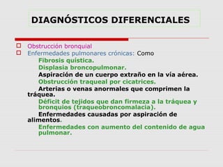 DIAGNÓSTICOS DIFERENCIALES
 Obstrucción bronquial
 Enfermedades pulmonares crónicas: Como
Fibrosis quística.
Displasia broncopulmonar.
Aspiración de un cuerpo extraño en la vía aérea.
Obstrucción traqueal por cicatrices.
Arterias o venas anormales que comprimen la
tráquea.
Déficit de tejidos que dan firmeza a la tráquea y
bronquios (traqueobroncomalacia).
Enfermedades causadas por aspiración de
alimentos.
Enfermedades con aumento del contenido de agua
pulmonar.
 