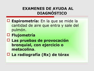 EXAMENES DE AYUDA AL
DIAGNÓSTICO
 Espirometría: En la que se mide la
cantidad de aire que entra y sale del
pulmón.
 Flujometría
 Las pruebas de provocación
bronquial, con ejercicio o
metacolina.
 La radiografía (Rx) de tórax
 
