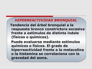 HIPERREACTIVIDAD BRONQUIAL
Tendencia del árbol bronquial a la
respuesta bronco constrictora excesiva
frente a estímulos de distinta índole
(físicos o químicos).
Puede evaluarse mediante estímulos
químicos o físicos. El grado de
hiperreactividad frente a la metacolina
o la histamina se correlaciona con la
gravedad del asma.
 