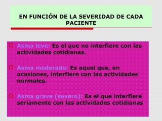 EN FUNCIÓN DE LA SEVERIDAD DE CADA
PACIENTE
 Asma leve: Es el que no interfiere con las
actividades cotidianas.
 Asma moderado: Es aquel que, en
ocasiones, interfiere con las actividades
normales.
 Asma grave (severo): Es el que interfiere
seriamente con las actividades cotidianas
 