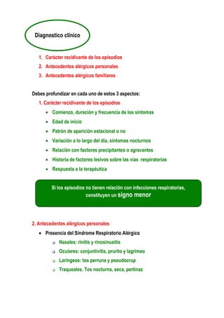 1. Carácter recidivante de los episodios
2. Antecedentes alérgicos personales
3. Antecedentes alérgicos familiares
Debes profundizar en cada uno de estos 3 aspectos:
1. Carácter recidivante de los episodios
• Comienzo, duración y frecuencia de los síntomas
• Edad de inicio
• Patrón de aparición estacional o no
• Variación a lo largo del día, síntomas nocturnos
• Relación con factores precipitantes o agravantes
• Historia de factores lesivos sobre las vías respiratorias
• Respuesta a la terapéutica
2. Antecedentes alérgicos personales
• Presencia del Síndrome Respiratorio Alérgico
Nasales: rinitis y rinosinusitis
Oculares: conjuntivitis, prurito y lagrimeo
Laríngeos: tos perruna y pseudocrup
Traqueales. Tos nocturna, seca, pertinaz
Diagnostico clínico
Si los episodios no tienen relación con infecciones respiratorias,
constituyen un signo menor
 