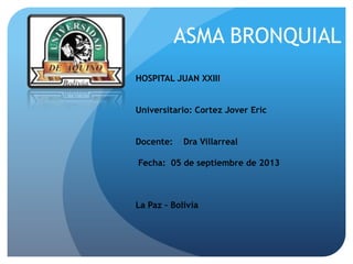 ASMA BRONQUIAL
HOSPITAL JUAN XXIII
Universitario: Cortez Jover Eric
Docente:

Dra Villarreal

Fecha: 05 de septiembre de 2013

La Paz – Bolivia

 