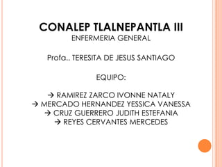CONALEP TLALNEPANTLA III
ENFERMERIA GENERAL

Profa.. TERESITA DE JESUS SANTIAGO

EQUIPO:
 RAMIREZ ZARCO IVONNE NATALY
 MERCADO HERNANDEZ YESSICA VANESSA
 CRUZ GUERRERO JUDITH ESTEFANIA
 REYES CERVANTES MERCEDES

 