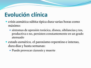 Evolución clínica
 crisis asmática súbita típica dura varias horas como
máximo:
 síntomas de opresión torácica, disnea, sibilancias y tos,
productiva o no, persisten constantemente en un grado
atenuado
 estado asmático, el paroxismo repentino e intenso,
dura días y hasta semanas:
 Puede provocar cianosis y muerte
 
