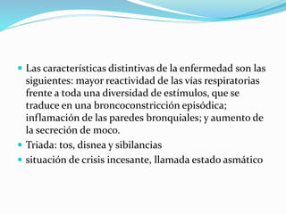  Las características distintivas de la enfermedad son las
siguientes: mayor reactividad de las vías respiratorias
frente a toda una diversidad de estímulos, que se
traduce en una broncoconstricción episódica;
inflamación de las paredes bronquiales; y aumento de
la secreción de moco.
 Triada: tos, disnea y sibilancias
 situación de crisis incesante, llamada estado asmático
 