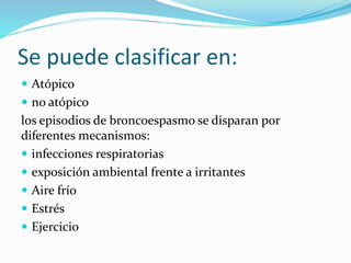 Se puede clasificar en:
 Atópico
 no atópico
los episodios de broncoespasmo se disparan por
diferentes mecanismos:
 infecciones respiratorias
 exposición ambiental frente a irritantes
 Aire frío
 Estrés
 Ejercicio
 
