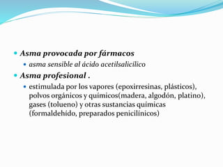  Asma provocada por fármacos
 asma sensible al ácido acetilsalicílico
 Asma profesional .
 estimulada por los vapores (epoxirresinas, plásticos),
polvos orgánicos y químicos(madera, algodón, platino),
gases (tolueno) y otras sustancias químicas
(formaldehído, preparados penicilínicos)
 