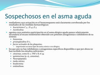 Sospechosos en el asma aguda
 mediadores cuya actuación en el broncoespasmo está claramente corroborada por los
resultados de las medidas farmacológicas:
 leucotrienos C 4 , D 4 y E 4
 Acetilcolina
 agentes cuya auténtica participación en el asma alérgico agudo parece relativamente
secundaria al escaso rendimiento obtenido con potentes antagonistas o inhibidores de su
síntesis:
 histamina,
 prostaglandina D 2 ,
 factor activador de las plaquetas,.
 importantes en otros tipos de asma crónico o no alérgico.
 los que aún no hay inhibidores o antagonistas específicos disponibles o que por ahora no
han recibido los estudios suficientes:
 citocinas, como IL-1, TNF e IL-6 34
 quimiocinas (p. ej., eotaxina),
 Neuropéptidos
 óxido nítrico
 bradicinina
 endotelinas.
 