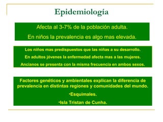 Epidemiología 
Afecta al 3-7% de la población adulta. 
En niños la prevalencia es algo mas elevada. 
Los niños mas predispuestos que las niñas a su desarrollo. 
En adultos jóvenes la enfermedad afecta mas a las mujeres. 
Ancianos se presenta con la misma frecuencia en ambos sexos. 
Factores genéticos y ambientales explican la diferencia de 
prevalencia en distintas regiones y comunidades del mundo. 
•Esquimales. 
•Isla Tristan de Cunha. 
 
