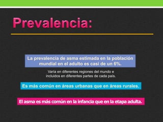 La prevalencia de asma estimada en la población
mundial en el adulto es casi de un 6%.
Varía en diferentes regiones del mundo e
incluidos en diferentes partes de cada país.
Es más común en áreas urbanas que en áreas rurales.
El asma es más común en la infancia que en la etapa adulta.
 