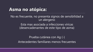 No es frecuente, no presenta signos de sensibilidad a
un alergeno
Esta mas asociada a infecciones víricas
(desencadenantes de este tipo de asma)
Prueba cutánea con Ag (-)
Antecedentes familiares menos frecuentes
Asma no atópica:
 