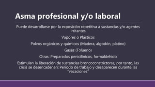 Puede desarrollarse por la exposición repetitiva a sustancias y/o agentes
irritantes
Vapores o Plásticos
Polvos orgánicos y químicos (Madera, algodón, platino)
Gases (Tolueno)
Otras: Preparados penicilinicos, formaldehido
Estimulan la liberación de sustancias broncoconstrictoras, por tanto, las
crisis se desencadenan: Periodo de trabajo y desaparecen durante las
“vacaciones”
Asma profesional y/o laboral
 