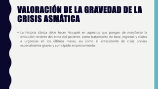 VALORACIÓN DE LA GRAVEDAD DE LA
CRISIS ASMÁTICA
• La historia clínica debe hacer hincapié en aspectos que pongan de manifiesto la
evolución reciente del asma del paciente, como tratamiento de base, ingresos y visitas
a urgencias en los últimos meses, así como el antecedente de crisis previas
especialmente graves y con rápido empeoramiento.
 