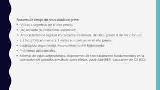 Factores de riesgo de crisis asmática grave
• Visitas a urgencias en el mes previo.
• Uso reciente de corticoides sistémicos.
• Antecedentes de ingreso en cuidados intensivos, de crisis graves o de inicio brusco.
• ≥ 2 hospitalizaciones o ≥ 3 visitas a urgencias en el año previo.
• Inadecuado seguimiento, incumplimiento del tratamiento.
• Problemas psicosociales.
• Además de estos antecedentes, disponemos de tres parámetros fundamentales en la
valoración del episodio asmático: score clínico, peak flow (PEF) saturación de O2 (SO).
 