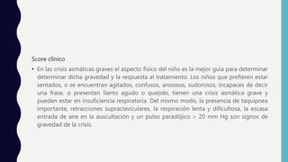 Score clínico
• En las crisis asmáticas graves el aspecto físico del niño es la mejor guía para determinar
determinar dicha gravedad y la respuesta al tratamiento. Los niños que prefieren estar
sentados, o se encuentran agitados, confusos, ansiosos, sudorosos, incapaces de decir
una frase, o presentan llanto agudo o quejido, tienen una crisis asmática grave y
pueden estar en insuficiencia respiratoria. Del mismo modo, la presencia de taquipnea
importante, retracciones supraclaviculares, la respiración lenta y dificultosa, la escasa
entrada de aire en la auscultación y un pulso paradójico > 20 mm Hg son signos de
gravedad de la crisis.
 