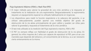Flujo Espiratorio Máximo (FEM) o Peak Flow (PEF)
• El mejor método para valorar la gravedad de una crisis asmática y la respuesta al
tratamiento es la realización de una espirometría. Desgraciadamente, la espirometría
requiere un equipamiento especial no utilizado habitualmente en Urgencias.
• Los dispositivos para medir la función respiratoria a la cabecera del paciente, si se
utilizan adecuadamente, pueden aportar una medida objetiva del grado de
obstrucción de la vía aérea principalmente de gran calibre y pueden ser útiles para
valorar la gravedad y respuesta al tratamiento de la crisis asmática.
• El test más utilizado es la medición del Flujo espiratorio máximo, FEM o PEF.
• El PEF no siempre refleja con fiabilidad el grado de obstrucción de la vía aérea. En
general, los niños mayores de 5 años son capaces de reproducir el PEF, pero al ser una
maniobra que depende del esfuerzo y el conocimiento de la técnica, va a ser necesario
cierto entrenamiento en la misma.
 