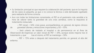 • Su limitación principal es que requiere la colaboración del paciente, que en la mayoría
de los casos es pequeña, ya que o no conoce la técnica o está demasiado agobiado
para realizarla de forma correcta.
• Aun con todas las limitaciones comentadas, el PEF es el parámetro más sensible a la
hora de valorar tanto la gravedad de una crisis asmática, como la respuesta al
tratamiento instaurado:
– PEF inicial < 34%: crisis grave, acompañándose, en general, de signos clínicos
de gravedad (disnea y retracciones importantes) y SO < 93%.
– Será criterio de traslado al hospital o de permanencia en el Área de
Observación de Urgencias un valor inicial de PEF < 34%, aunque exista mejoría tras el
tratamiento, y que tras el mismo, el PEF se mantenga < 50%.
– PEF > 75% antes o después del tratamiento permite, en general, el alta del
enfermo
 