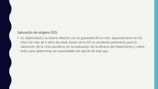 Saturación de oxígeno (SO)
• Su objetividad y su buena relación con la gravedad de la crisis, especialmente en los
niños de más de 5 años de edad, hacen de la SO un excelente parámetro para la
valoración de la crisis asmática, en la evaluación de la eficacia del tratamiento y, sobre
todo, para determinar las necesidades de aporte de este gas.
 