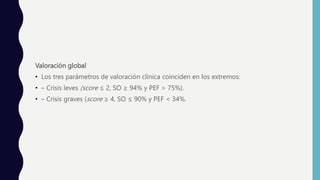 Valoración global
• Los tres parámetros de valoración clínica coinciden en los extremos:
• – Crisis leves (score ≤ 2, SO ≥ 94% y PEF > 75%).
• – Crisis graves (score ≥ 4, SO ≤ 90% y PEF < 34%.
 