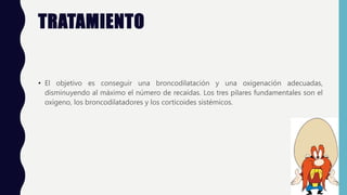 TRATAMIENTO
• El objetivo es conseguir una broncodilatación y una oxigenación adecuadas,
disminuyendo al máximo el número de recaídas. Los tres pilares fundamentales son el
oxígeno, los broncodilatadores y los corticoides sistémicos.
 