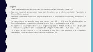 Oxígeno
• Suele ser el aspecto más descuidado en el tratamiento de la crisis asmática en el niño.
• Las crisis moderada-graves suelen cursar con alteraciones de la relación ventilación / perfusión e
hipoventilación alveolar.
• Mantener una buena oxigenación mejora la eficacia de la terapia broncodilatadora y aporta alivio al
enfermo.
• Se administrará en aquellas crisis que cursen con SO < 93% tras la administración de
broncodilatadores, o en aquellas moderada -severas si no es posible determinar la SO.
• Se recomienda utilizar concentraciones de oxígeno inspirado de 40-60% con flujos altos 6-8 lpm, con
o sin reservorio, ajustando a las necesidades del niño para mantener SO2 > 92% (PaO2 > 70).
• Si a pesar de esta medida la SO se mantiene < 93% habrá que reevaluar si el tratamiento
farmacológico realizado hasta ese momento es suficiente o no.
 