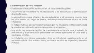 β-2 adrenérgicos de corta duración
• Son los broncodilatadores de elección en las crisis asmáticas agudas.
• Actualmente se considera la vía inhalatoria como la de elección para la administración
de estos fármacos.
• La vía oral tiene escasa eficacia, y las vías subcutánea e intravenosa se reservan para
las crisis severas con riegos de parada cardiorrespiratoria o escasa eficacia de la vía
inhalatoria.
• El método habitual para administrar fármacos por vía inhalatoria en Urgencias ha sido
la nebulización, utilizando un sistema neumático o ultrasónico.
• Hoy en día hay evidencia científica de la equivalencia en eficacia entre el método de
nebulización y el de inhalación presurizada con cámara espaciadora en crisis leves y
moderadas en niños.
• La inhalación con cámara espaciadora debe ser introducida paulatinamente en el
tratamiento de la crisis asmática leve y moderada en niños en Urgencias y Atención
Primaria.
 