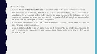 Glucocorticoides
• El papel de los corticoides sistémicos en el tratamiento de las crisis asmáticas es básico.
• Han mostrado su beneficio, debido a su acción antiinflamatoria, en la reducción de
hospitalización y recaídas, sobre todo cuando se usan precozmente. Indicados en crisis
moderadas y graves, en leves con respuesta incompleta a β-2 adrenérgicos, y en aquellos
pacientes que los hayan precisado en crisis previas.
• Actualmente se considera la vía oral como de elección, con inicio de sus efectos a partir de
las 2 horas de su administración.
• La dosis recomendada es de un bolo inicial de 1-2 mg/kg/día de prednisona (máximo 60
mg) o equivalente, manteniendo esa misma dosis diariamente, repartida en 1-2 tomas,
durante 5-7 días
 