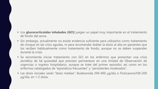 • Los glucocorticoides inhalados (GCI) juegan un papel muy importante en el tratamiento
de fondo del asma.
• Sin embargo, actualmente no existe evidencia suficiente para utilizarlos como tratamiento
de choque en las crisis agudas, ni para recomendar doblar la dosis al alta en pacientes que
los reciben habitualmente como tratamiento de fondo, aunque no se deben suspender
durante la crisis.
• Se recomienda iniciar tratamiento con GCI en los enfermos que presentan una crisis
asmática de tal gravedad que precisen permanecer en una Unidad de Observación de
urgencias o ingreso hospitalario, aunque se trate del primer episodio; así como en los
enfermos catalogados de “episódicos frecuentes” y “persistentes moderados”.
• Las dosis iniciales serán “dosis medias”: Budesonida 200-400 μg/día o Fluticasona100-200
μg/día, en 1-2 dosis.
 