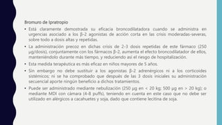 Bromuro de Ipratropio
• Está claramente demostrada su eficacia broncodilatadora cuando se administra en
urgencias asociado a los β-2 agonistas de acción corta en las crisis moderadas-severas,
sobre todo a dosis altas y repetidas.
• La administración precoz en dichas crisis de 2-3 dosis repetidas de este fármaco (250
μg/dosis), conjuntamente con los fármacos β-2, aumenta el efecto broncodilatador de ellos,
manteniéndolo durante más tiempo, y reduciendo así el riesgo de hospitalización.
• Esta medida terapéutica es más eficaz en niños mayores de 5 años.
• Sin embargo no debe sustituir a los agonistas β-2 adrenérgicos ni a los corticoides
sistémicos; ni se ha comprobado que después de las 3 dosis iniciales su administración
secuencial aporte ningún beneficio a dichos tratamientos.
• Puede ser administrado mediante nebulización (250 μg en < 20 kg; 500 μg en > 20 kg); o
mediante MDI con cámara (4-8 puffs), teniendo en cuenta en este caso que no debe ser
utilizado en alérgicos a cacahuetes y soja, dado que contiene lecitina de soja.
 