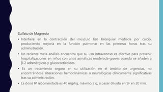 Sulfato de Magnesio
• Interfiere en la contracción del músculo liso bronquial mediada por calcio,
produciendo mejoría en la función pulmonar en las primeras horas tras su
administración.
• Un reciente meta-análisis encuentra que su uso intravenoso es efectivo para prevenir
hospitalizaciones en niños con crisis asmáticas moderada-graves cuando se añaden a
β-2 adrenérgicos y glucocorticoides.
• Es un tratamiento seguro en su utilización en el ámbito de urgencias, no
encontrándose alteraciones hemodinámicas o neurológicas clínicamente significativas
tras su administración.
• La dosis IV recomendada es 40 mg/kg, máximo 2 g, a pasar diluido en SF en 20 min.
 