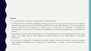 Teofilina
• En la actualidad se considera un tratamiento de segunda línea.
• La última revisión sistemática realizada por Mitra y cols para Cochrane concluye que en los niños con
exacerbaciones graves de asma, el añadir aminofilina IV a los β-2 adrenérgicos y corticoides mejora la
función pulmonar en las primeras 6 horas, pero no disminuye los síntomas, el número de
nebulizaciones, ni la duración de la estancia hospitalaria, por lo que se considera que su aportación es
escasa.
• Está indicada cuando existe escasa mejoría con el tratamiento inicial, o en aquellos pacientes con crisis
severa o de riesgo vital con mala respuesta a terapia intensiva con β-2 adrenérgicos y corticoides
sistémicos.
• Su dosis es 20 mg/kg/dia IV repartido en 4 dosis, siendo necesario disminuirla cuando el paciente
tome teofilina retardada para el control de su enfermedad, o cuando se utilice simultáneamente
eritromicina.
 