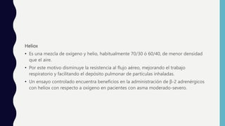 Heliox
• Es una mezcla de oxígeno y helio, habitualmente 70/30 ó 60/40, de menor densidad
que el aire.
• Por este motivo disminuye la resistencia al flujo aéreo, mejorando el trabajo
respiratorio y facilitando el depósito pulmonar de partículas inhaladas.
• Un ensayo controlado encuentra beneficios en la administración de β-2 adrenérgicos
con heliox con respecto a oxígeno en pacientes con asma moderado-severo.
 