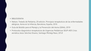 • BIBLIOGRAFIA
• Nelson, Tratado de Pediatría, 20 edición, Principios terapéuticos de las enfermedades
alérgicas, Asma en la Infancia, Barcelona, España, 2016
• Guía de Bolsillo para el Manejo y la Prevención del Asma (GINA), 2019
• Protocolos diagnóstico-terapéuticos de Urgencias Pediátricas SEUP-AEP, Crisis
asmática Jesús Sánchez Etxaniz, Santiago Mintegi Raso, 2018
 