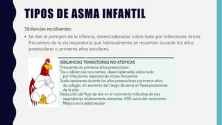 TIPOS DE ASMA INFANTIL
Sibilancias recidivantes
• Se dan al principio de la infancia, desencadenadas sobre todo por infecciones víricas
frecuentes de la vía respiratoria que habitualmente se resuelven durante los años
preescolares o primeros años escolares.
 