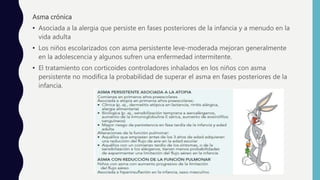 Asma crónica
• Asociada a la alergia que persiste en fases posteriores de la infancia y a menudo en la
vida adulta
• Los niños escolarizados con asma persistente leve-moderada mejoran generalmente
en la adolescencia y algunos sufren una enfermedad intermitente.
• El tratamiento con corticoides controladores inhalados en los niños con asma
persistente no modifica la probabilidad de superar el asma en fases posteriores de la
infancia.
 