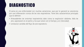 DIAGNOSTICO
El asma es una enfermedad con muchas variaciones, que por lo general se caracteriza
por una inflamación cronica de las vias respiratorias. Tiene dos caracteristicas principals
que lo definen:
• Antecedentes de sintomas respiratorios tales como la respiracion sibilante, falta de
aire, oppression en el pecho y tos que varian con el tiempo y en intensidad.
• Limitacion variable del flujo de aire espiratorio.
 